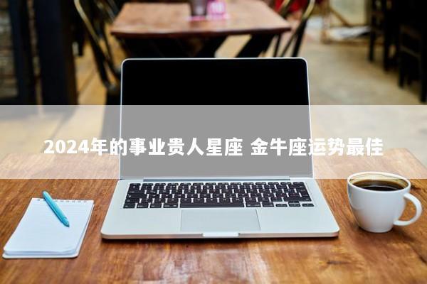 2024年的事业贵人星座 金牛座运势最佳